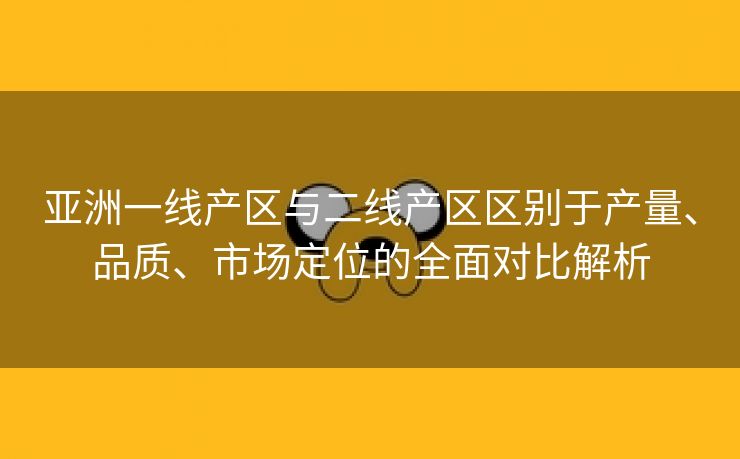 亚洲一线产区与二线产区区别于产量、品质、市场定位的全面对比解析