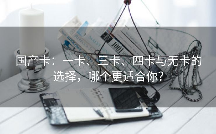 国产卡：一卡、三卡、四卡与无卡的选择，哪个更适合你？
