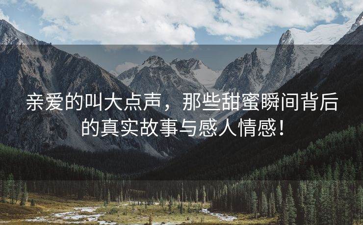 亲爱的叫大点声，那些甜蜜瞬间背后的真实故事与感人情感！