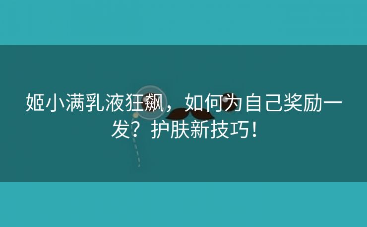 姬小满乳液狂飙，如何为自己奖励一发？护肤新技巧！