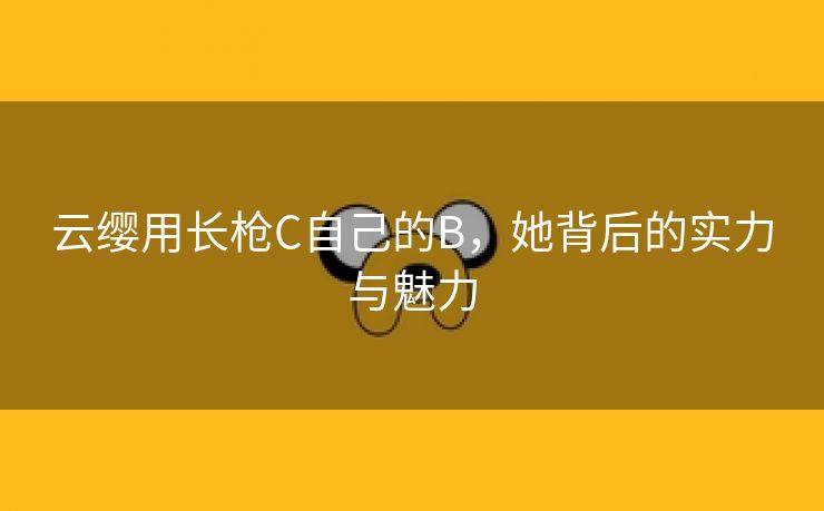 云缨用长枪C自己的B，她背后的实力与魅力