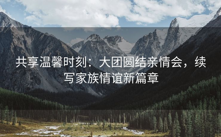 共享温馨时刻：大团圆结亲情会，续写家族情谊新篇章