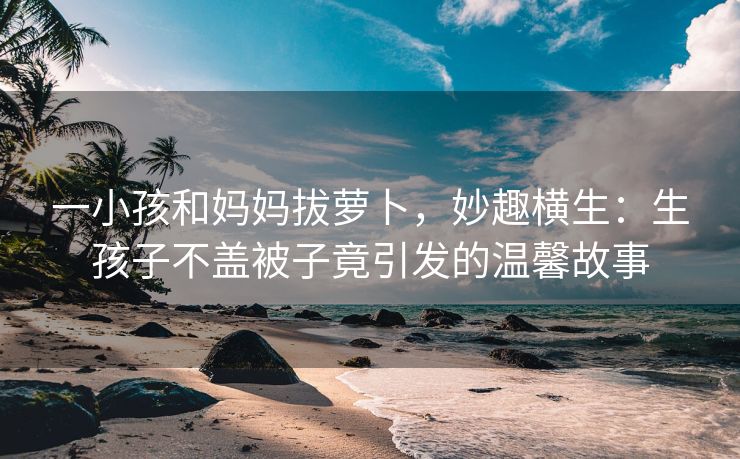 一小孩和妈妈拔萝卜，妙趣横生：生孩子不盖被子竟引发的温馨故事