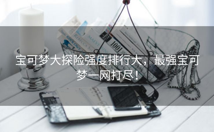 宝可梦大探险强度排行大，最强宝可梦一网打尽！