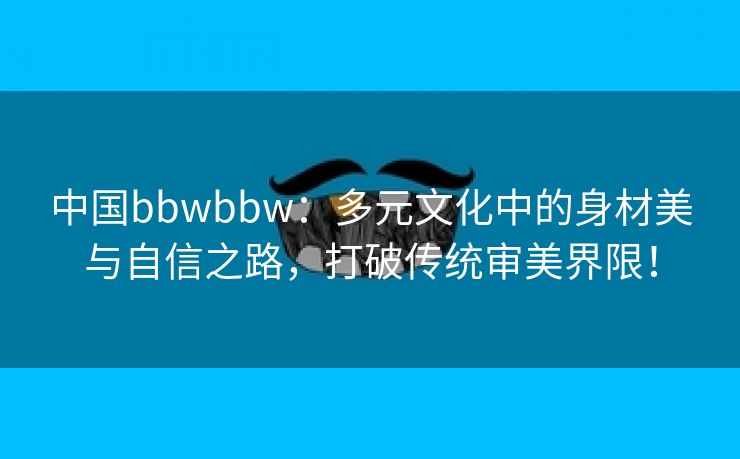 中国bbwbbw：多元文化中的身材美与自信之路，打破传统审美界限！