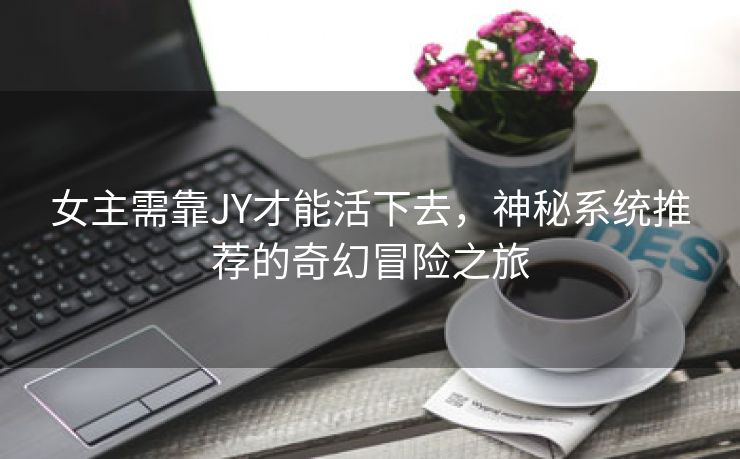 女主需靠JY才能活下去，神秘系统推荐的奇幻冒险之旅