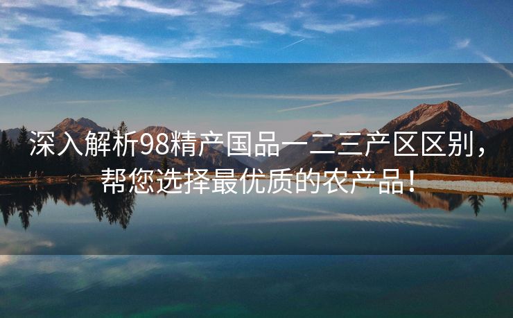 深入解析98精产国品一二三产区区别，帮您选择最优质的农产品！