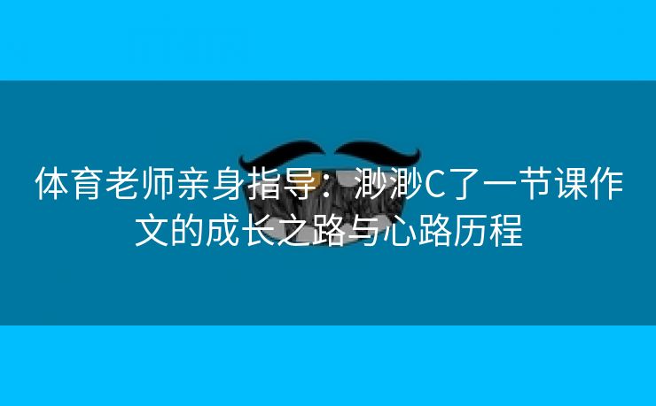体育老师亲身指导：渺渺C了一节课作文的成长之路与心路历程