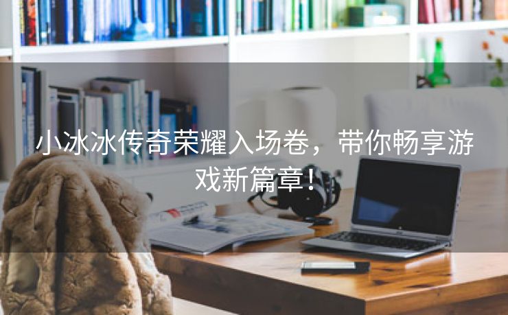小冰冰传奇荣耀入场卷，带你畅享游戏新篇章！