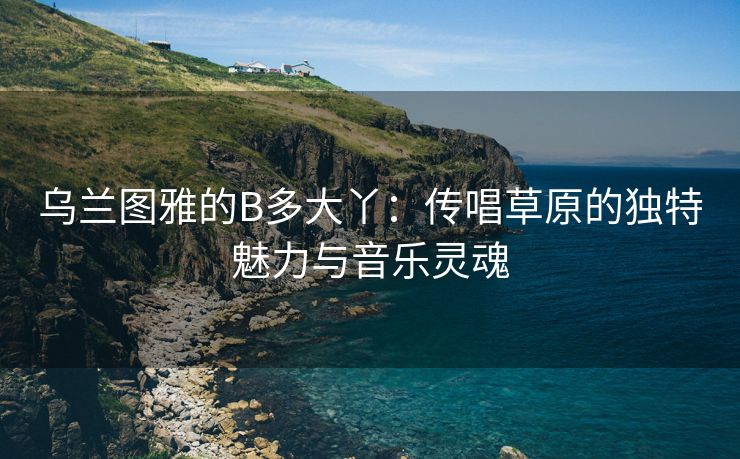 乌兰图雅的B多大丫：传唱草原的独特魅力与音乐灵魂