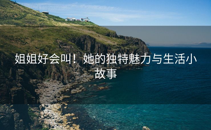姐姐好会叫！她的独特魅力与生活小故事
