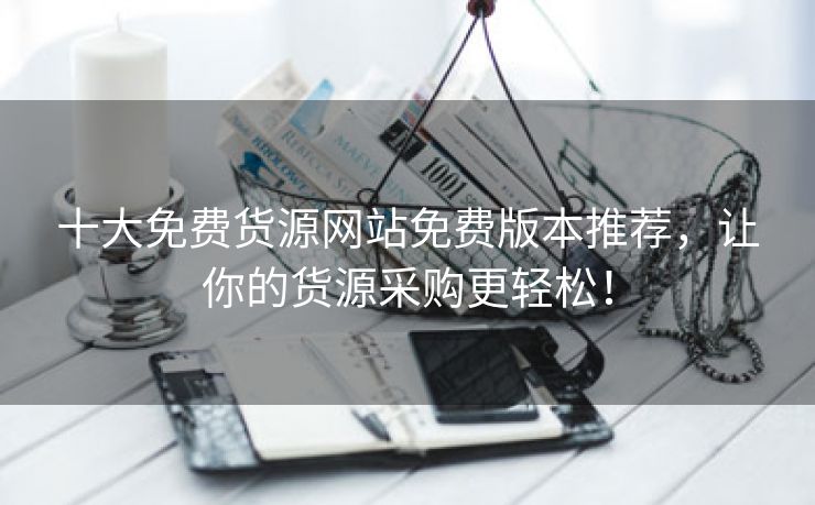 十大免费货源网站免费版本推荐，让你的货源采购更轻松！