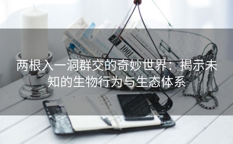两根入一洞群交的奇妙世界：揭示未知的生物行为与生态体系