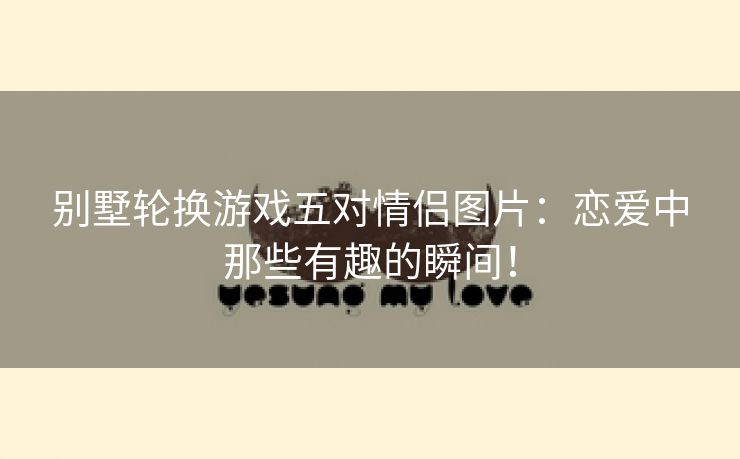 别墅轮换游戏五对情侣图片：恋爱中那些有趣的瞬间！