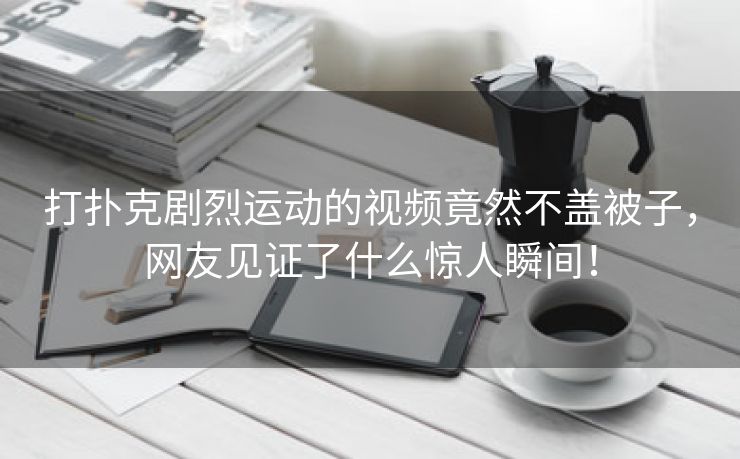 打扑克剧烈运动的视频竟然不盖被子，网友见证了什么惊人瞬间！
