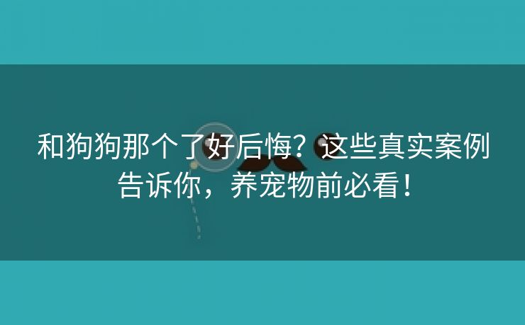 和狗狗那个了好后悔？这些真实案例告诉你，养宠物前必看！