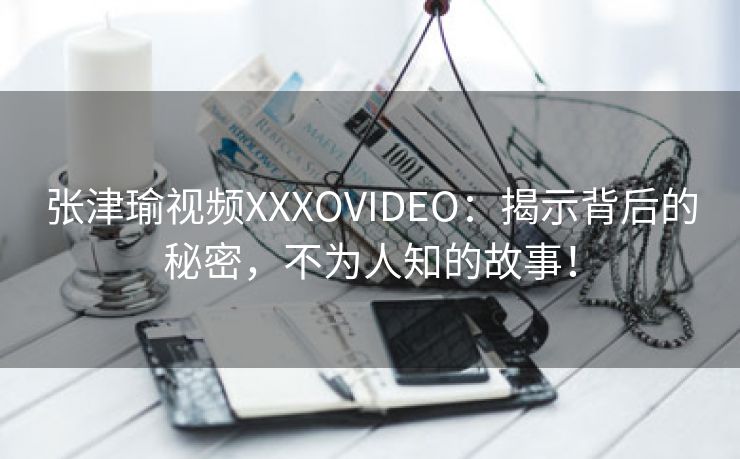 张津瑜视频XXXOVIDEO：揭示背后的秘密，不为人知的故事！