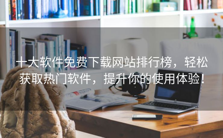 十大软件免费下载网站排行榜，轻松获取热门软件，提升你的使用体验！
