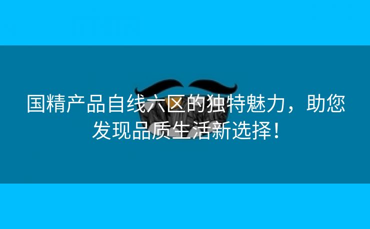 国精产品自线六区的独特魅力，助您发现品质生活新选择！
