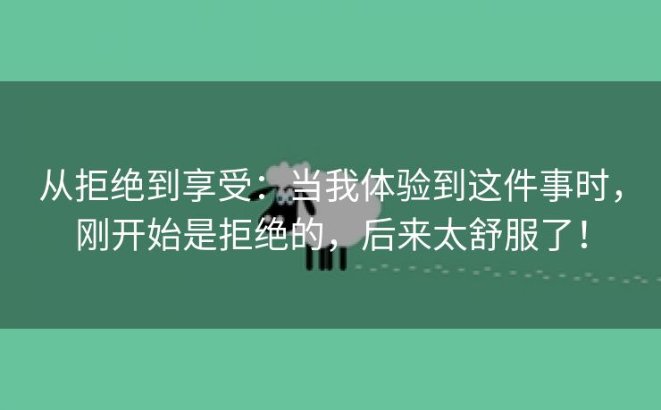 从拒绝到享受：当我体验到这件事时，刚开始是拒绝的，后来太舒服了！