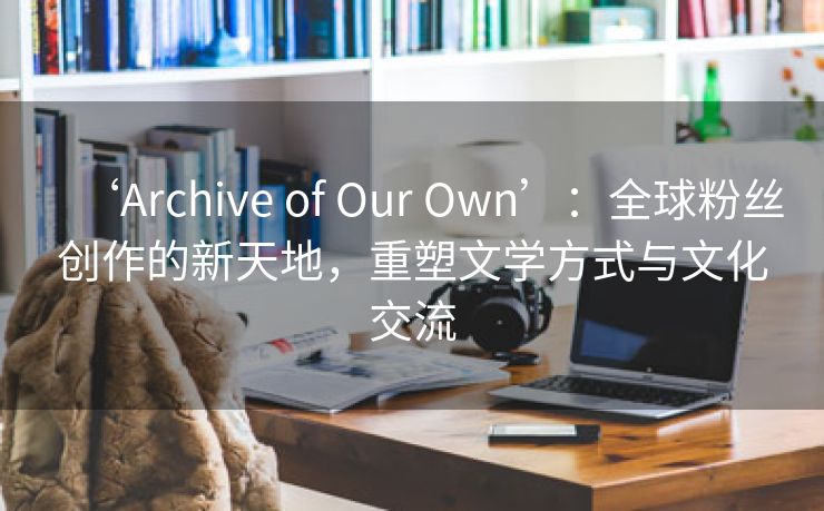 ‘Archive of Our Own’：全球粉丝创作的新天地，重塑文学方式与文化交流