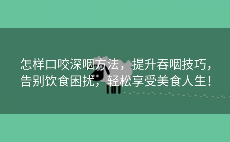 怎样口咬深咽方法，提升吞咽技巧，告别饮食困扰，轻松享受美食人生！