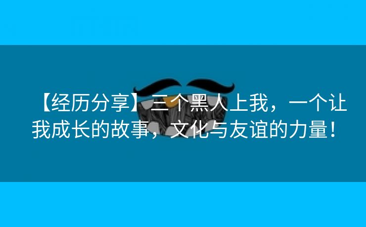 【经历分享】三个黑人上我，一个让我成长的故事，文化与友谊的力量！