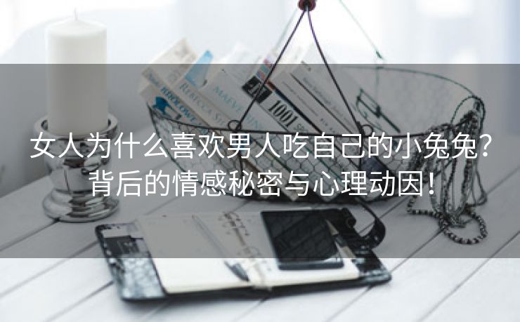 女人为什么喜欢男人吃自己的小兔兔？背后的情感秘密与心理动因！
