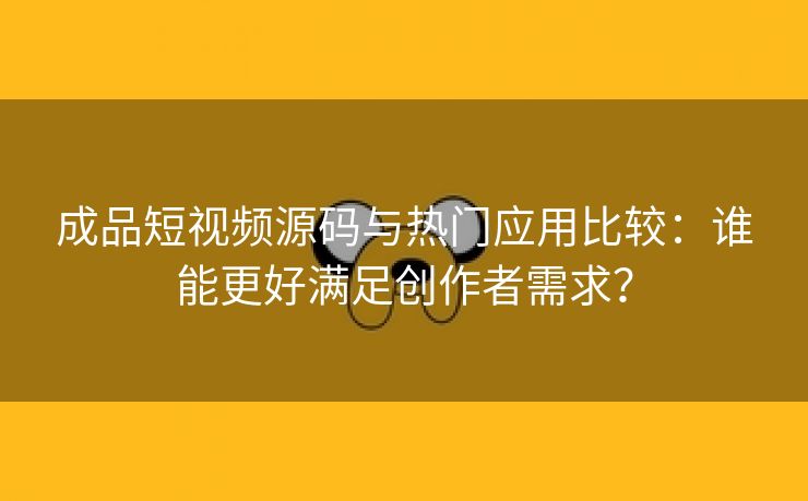 成品短视频源码与热门应用比较：谁能更好满足创作者需求？