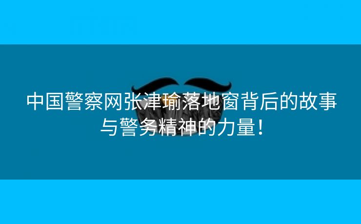 中国警察网张津瑜落地窗背后的故事与警务精神的力量！