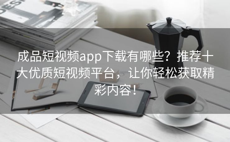成品短视频app下载有哪些？推荐十大优质短视频平台，让你轻松获取精彩内容！