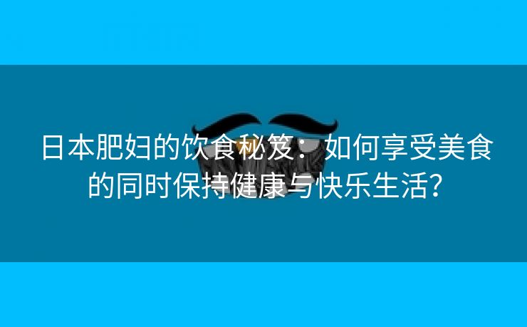 日本肥妇的饮食秘笈：如何享受美食的同时保持健康与快乐生活？