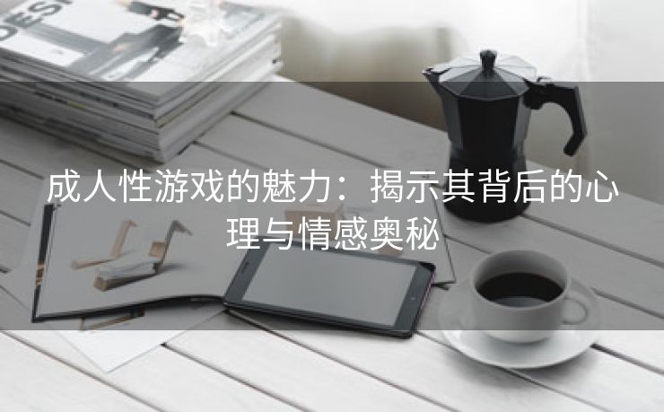 成人性游戏的魅力：揭示其背后的心理与情感奥秘