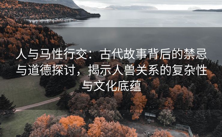 人与马性行交：古代故事背后的禁忌与道德探讨，揭示人兽关系的复杂性与文化底蕴