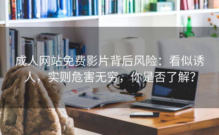 成人网站免费影片背后风险：看似诱人，实则危害无穷，你是否了解？