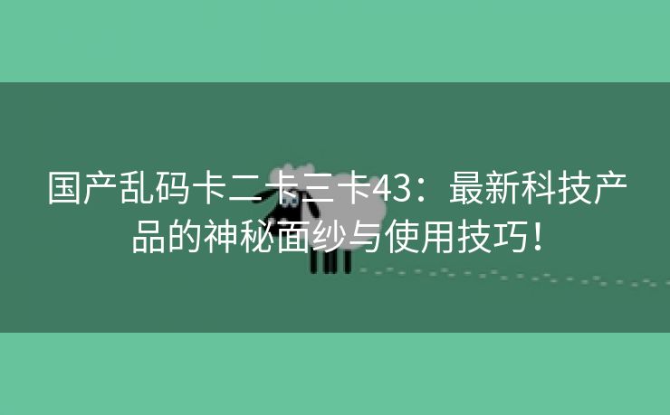 国产乱码卡二卡三卡43：最新科技产品的神秘面纱与使用技巧！