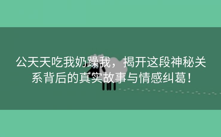 公天天吃我奶躁我，揭开这段神秘关系背后的真实故事与情感纠葛！
