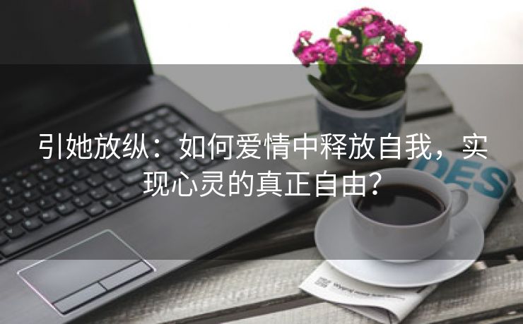 引她放纵：如何爱情中释放自我，实现心灵的真正自由？