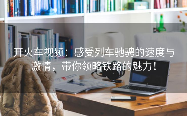 开火车视频：感受列车驰骋的速度与激情，带你领略铁路的魅力！