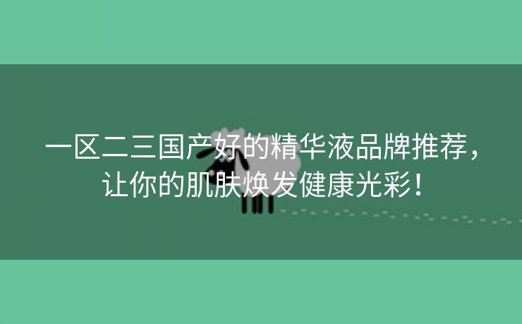 一区二三国产好的精华液品牌推荐，让你的肌肤焕发健康光彩！