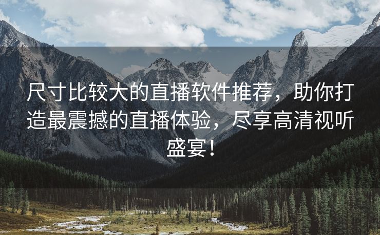 尺寸比较大的直播软件推荐，助你打造最震撼的直播体验，尽享高清视听盛宴！