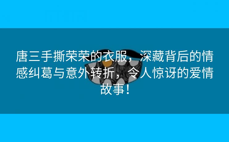 唐三手撕荣荣的衣服，深藏背后的情感纠葛与意外转折，令人惊讶的爱情故事！