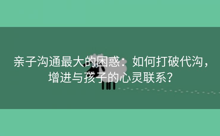 亲子沟通最大的困惑：如何打破代沟，增进与孩子的心灵联系？
