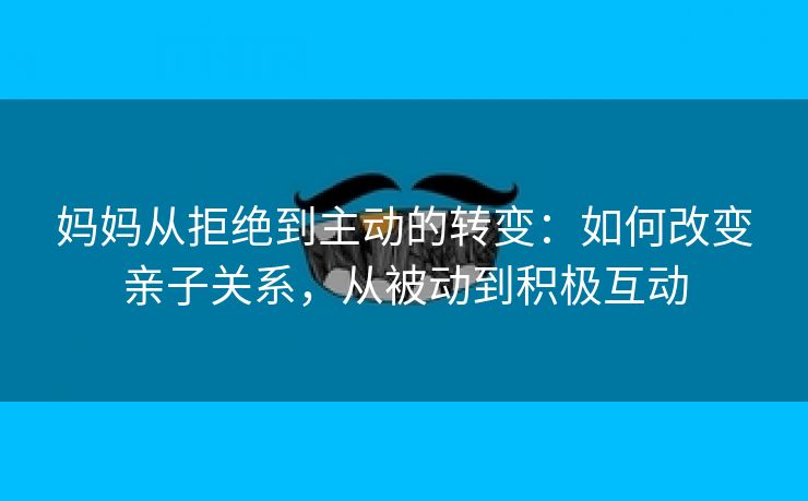 妈妈从拒绝到主动的转变：如何改变亲子关系，从被动到积极互动