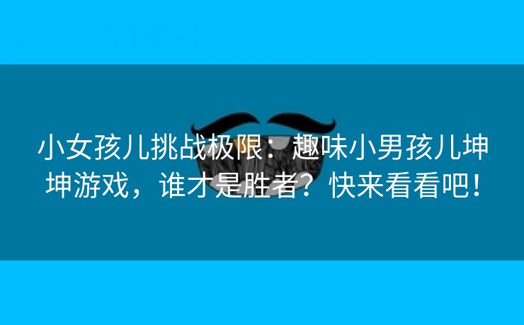 小女孩儿挑战极限：趣味小男孩儿坤坤游戏，谁才是胜者？快来看看吧！