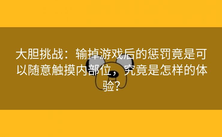 大胆挑战：输掉游戏后的惩罚竟是可以随意触摸内部位，究竟是怎样的体验？