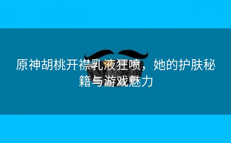 原神胡桃开襟乳液狂喷，她的护肤秘籍与游戏魅力