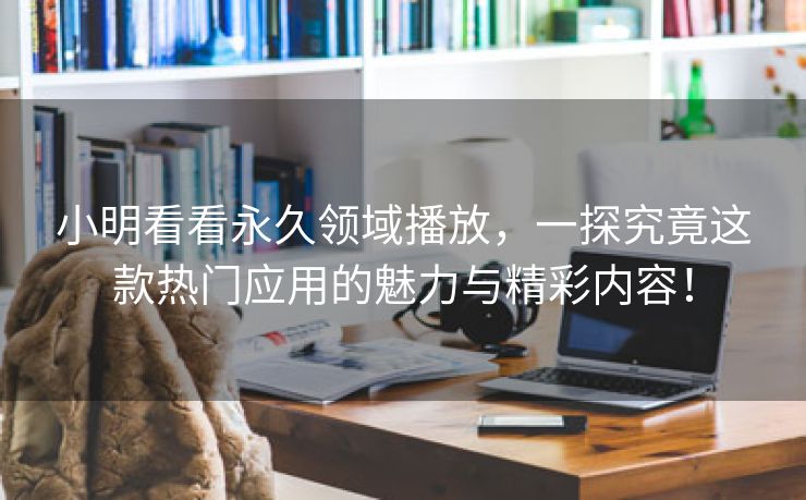 小明看看永久领域播放，一探究竟这款热门应用的魅力与精彩内容！
