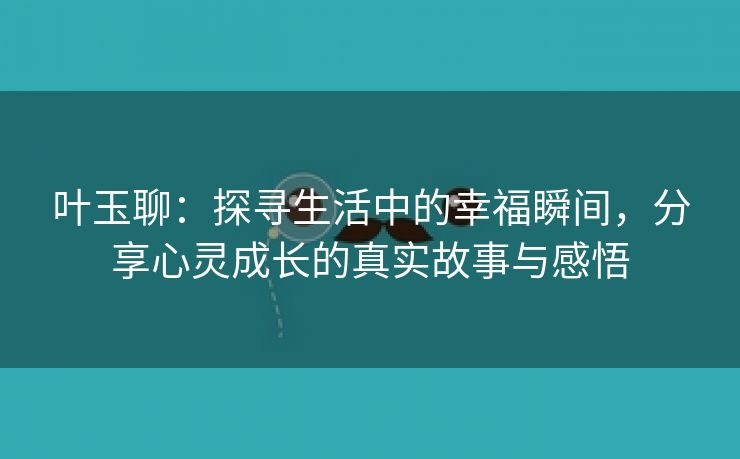叶玉聊：探寻生活中的幸福瞬间，分享心灵成长的真实故事与感悟