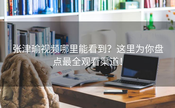 张津瑜视频哪里能看到？这里为你盘点最全观看渠道！